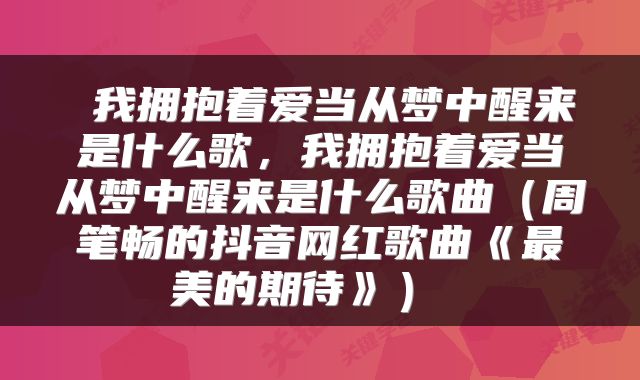 我拥抱着爱当从梦中醒来是什么歌,我拥抱着爱当从梦中醒来是什么歌曲(周笔畅的抖音网红歌曲《最美的期待》)