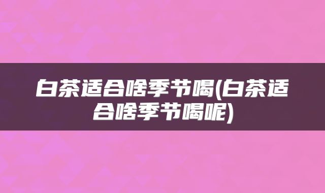白茶适合啥季节喝(白茶适合啥季节喝呢)
