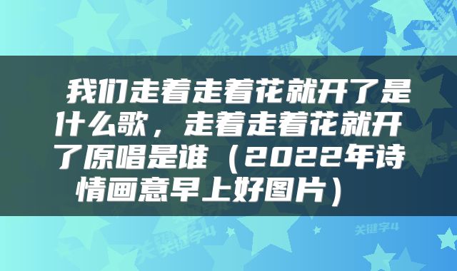 我们走着走着花就开了是什么歌,走着走着花就开了原唱是谁(2022年诗情画意早上好图片)