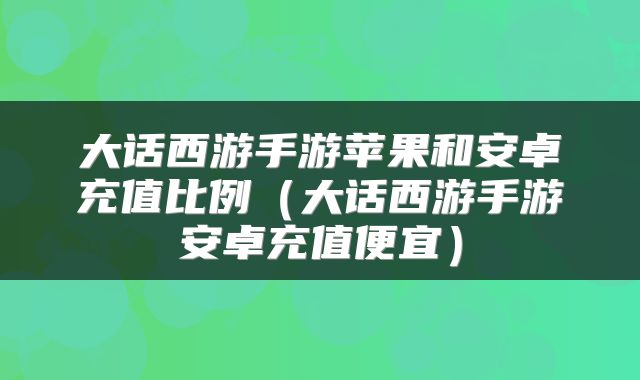 大话西游手游苹果和安卓充值比例(大话西游手游安卓充值便宜)