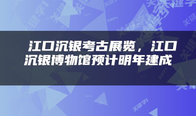  江口沉银考古展览，江口沉银博物馆预计明年建成 