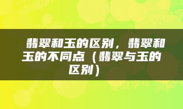 翡翠和玉的区别,翡翠和玉的不同点(翡翠与玉的区别)