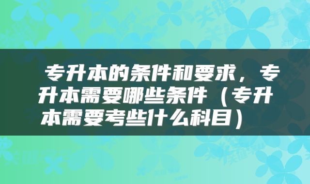 专升本的条件和要求,专升本需要哪些条件(专升本需要考些什么科目)