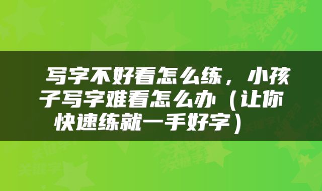 写字不好看怎么练,小孩子写字难看怎么办(让你快速练就一手好字)