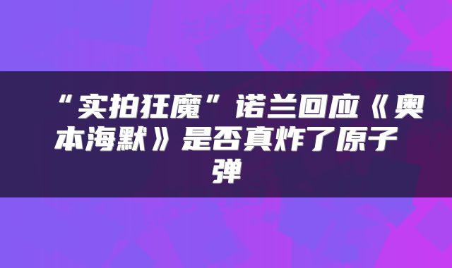 “实拍狂魔”诺兰回应《奥本海默》是否真炸了原子弹