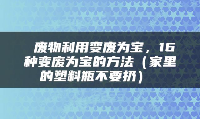  废物利用变废为宝，16种变废为宝的方法（家里的塑料瓶不要扔） 