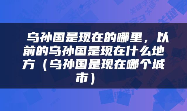 乌孙国是现在的哪里,以前的乌孙国是现在什么地方(乌孙国是现在哪个城市)