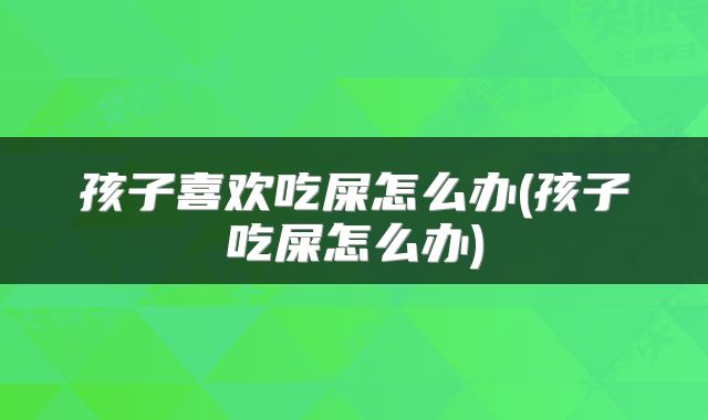 孩子喜欢吃屎怎么办(孩子吃屎怎么办)