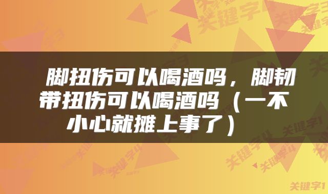  脚扭伤可以喝酒吗，脚韧带扭伤可以喝酒吗（一不小心就摊上事了） 