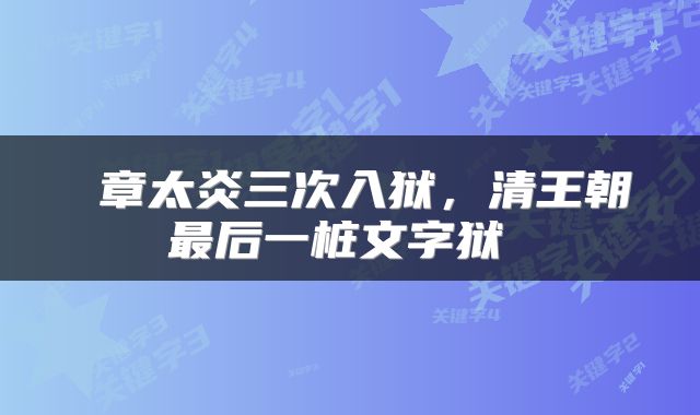  章太炎三次入狱，清王朝最后一桩文字狱 