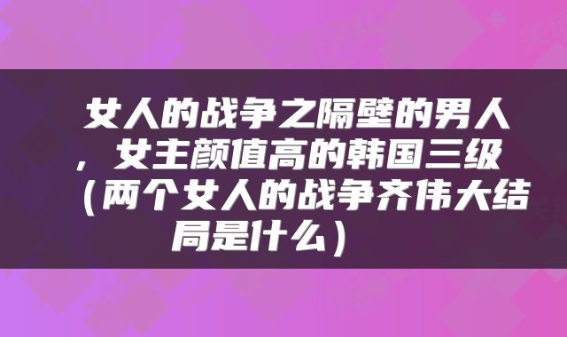 女人的战争之隔壁的男人,女主颜值高的韩国三级(两个女人的战争齐伟大结局是什么)
