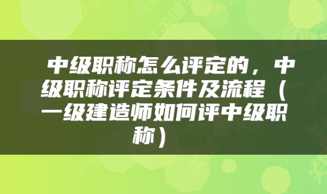 中级职称怎么评定的,中级职称评定条件及流程(一级建造师如何评中级职称)