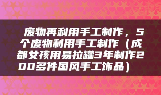 废物再利用手工制作,5个废物利用手工制作(成都女孩用易拉罐3年制作200多件国风手工饰品)
