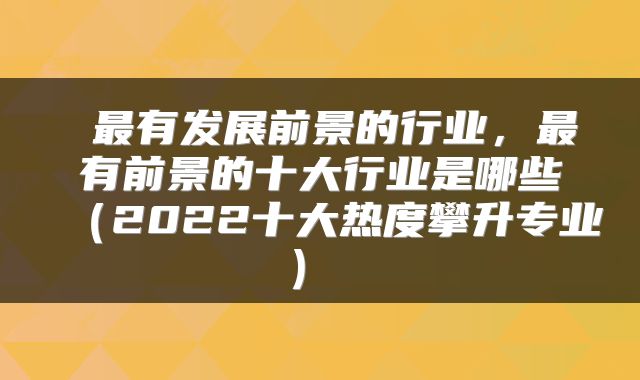 最有发展前景的行业,最有前景的十大行业是哪些(2022十大热度攀升专业)