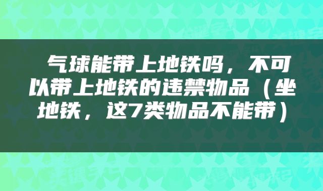  气球能带上地铁吗，不可以带上地铁的违禁物品（坐地铁，这7类物品不能带） 