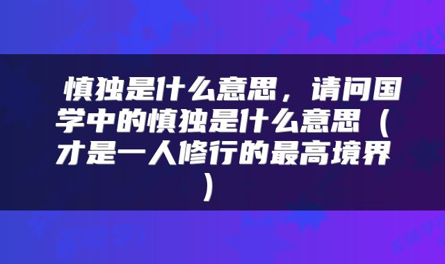  慎独是什么意思，请问国学中的慎独是什么意思（才是一人修行的最高境界） 