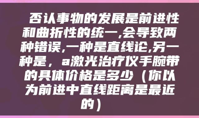 否认事物的发展是前进性和曲折性的统一,会导致两种错误,一种是直线论,另一种是,a激光治疗仪手腕带的具体价格是多少(你以为前进中直线距离是最近的)