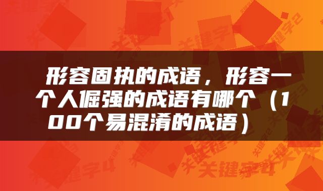 形容固执的成语,形容一个人倔强的成语有哪个(100个易混淆的成语)