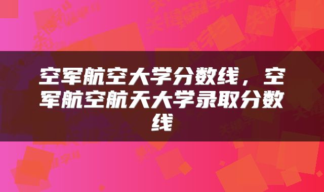 空军航空大学分数线，空军航空航天大学录取分数线