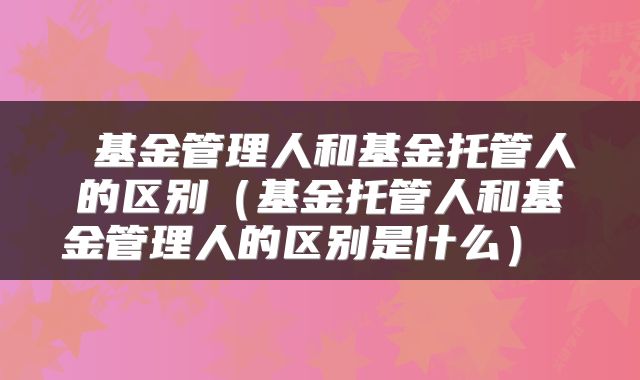 基金管理人和基金托管人的区别(基金托管人和基金管理人的区别是什么)