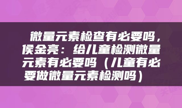 微量元素检查有必要吗,侯金亮:给儿童检测微量元素有必要吗(儿童有必要做微量元素检测吗)