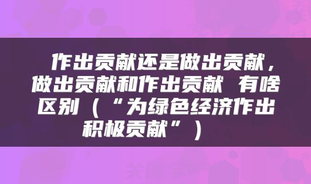 作出贡献还是做出贡献,做出贡献和作出贡献 有啥区别(“为绿色经济作出积极贡献”)