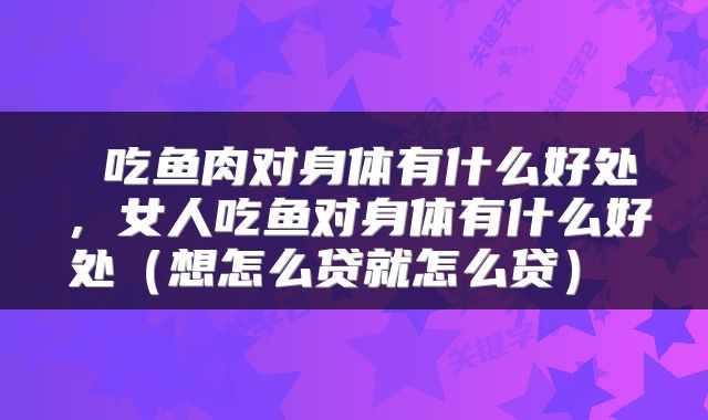 吃鱼肉对身体有什么好处,女人吃鱼对身体有什么好处(想怎么贷就怎么贷)