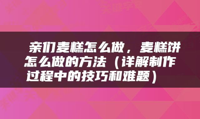 亲们麦糕怎么做,麦糕饼怎么做的方法(详解制作过程中的技巧和难题)