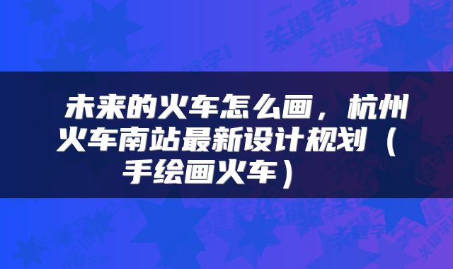 未来的火车怎么画,杭州火车南站最新设计规划(手绘画火车)