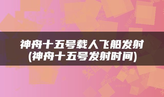 神舟十五号载人飞船发射(神舟十五号发射时间)