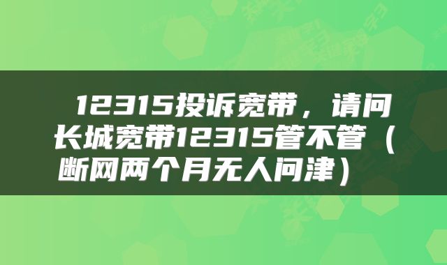 12315投诉宽带,请问长城宽带12315管不管(断网两个月无人问津)