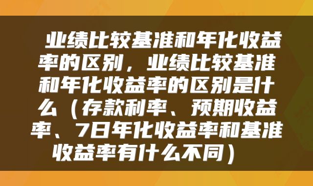 业绩比较基准和年化收益率的区别,业绩比较基准和年化收益率的区别是什么(存款利率、预期收益率、7日年化收益率和基准收益率有什么不同)