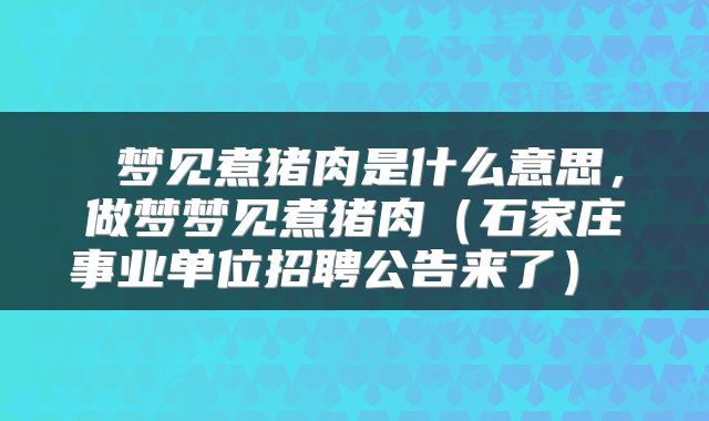 梦见煮猪肉是什么意思,做梦梦见煮猪肉(石家庄事业单位招聘公告来了)