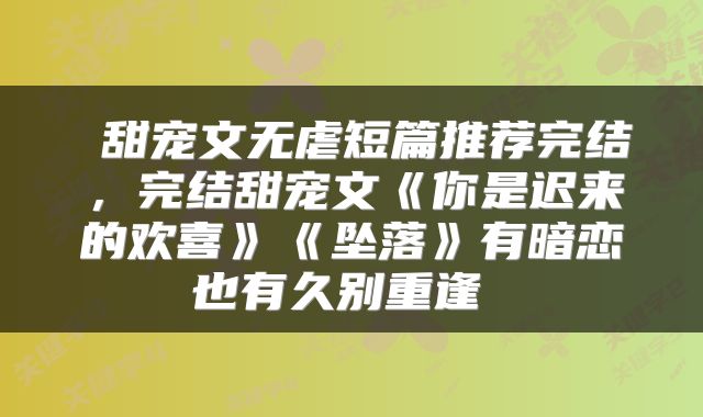  甜宠文无虐短篇推荐完结，完结甜宠文《你是迟来的欢喜》《坠落》有暗恋也有久别重逢 