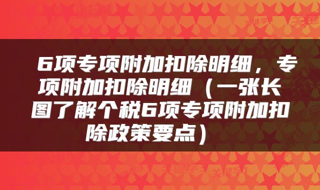 6项专项附加扣除明细,专项附加扣除明细(一张长图了解个税6项专项附加扣除政策要点)