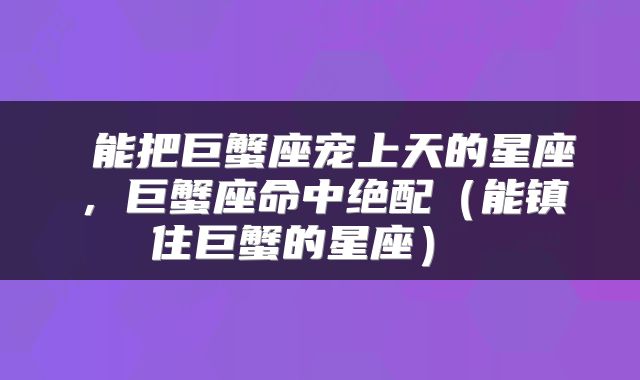 能把巨蟹座宠上天的星座，巨蟹座命中绝配（能镇住巨蟹的星座） 