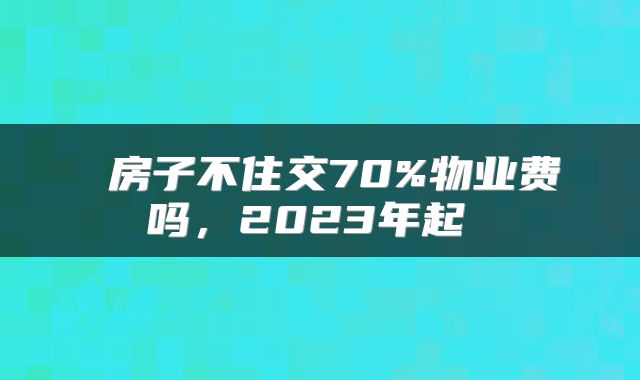  房子不住交70%物业费吗，2023年起 