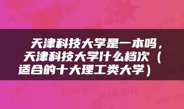  天津科技大学是一本吗，天津科技大学什么档次（适合的十大理工类大学） 