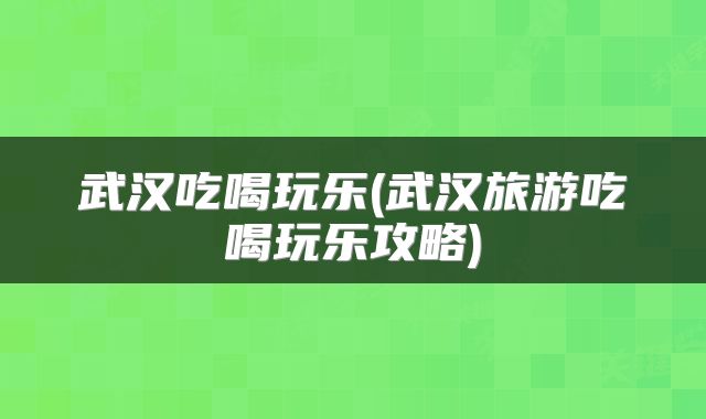 武汉吃喝玩乐(武汉旅游吃喝玩乐攻略)