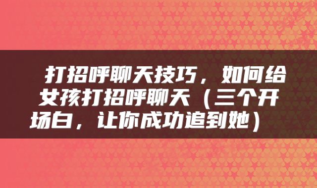 打招呼聊天技巧,如何给女孩打招呼聊天(三个开场白,让你成功追到她)