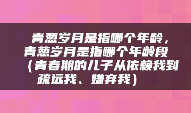 青葱岁月是指哪个年龄,青葱岁月是指哪个年龄段(青春期的儿子从依赖我到疏远我、嫌弃我)