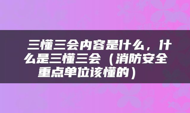  三懂三会内容是什么，什么是三懂三会（消防安全重点单位该懂的） 