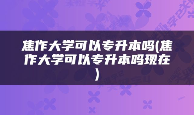 焦作大学可以专升本吗(焦作大学可以专升本吗现在)