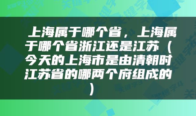 上海属于哪个省,上海属于哪个省浙江还是江苏(今天的上海市是由清朝时江苏省的哪两个府组成的)