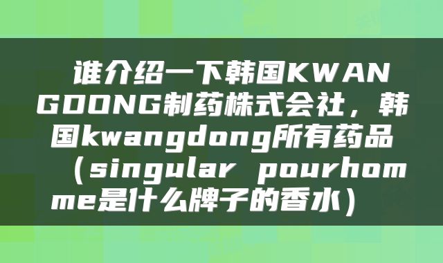  谁介绍一下韩国KWANGDONG制药株式会社，韩国kwangdong所有药品（singular pourhomme是什么牌子的香水） 