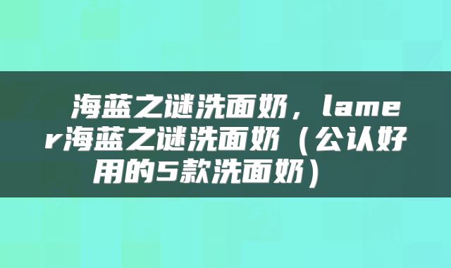  海蓝之谜洗面奶，lamer海蓝之谜洗面奶（公认好用的5款洗面奶） 