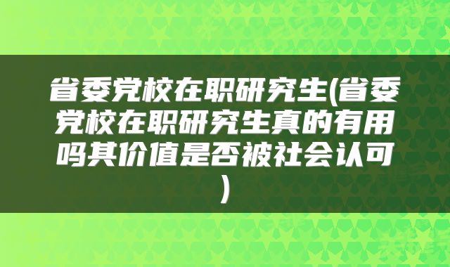省委党校在职研究生(省委党校在职研究生真的有用吗其价值是否被社会认可)