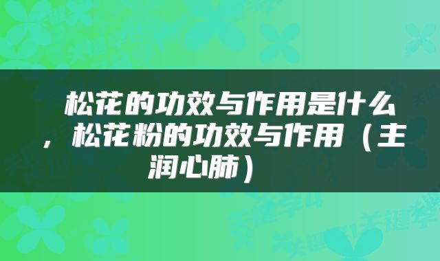  松花的功效与作用是什么，松花粉的功效与作用（主润心肺） 