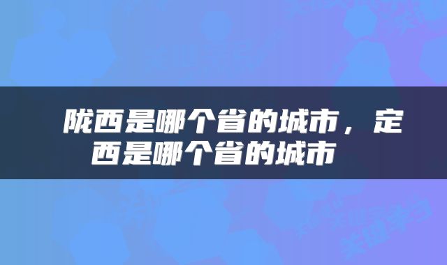  陇西是哪个省的城市，定西是哪个省的城市 