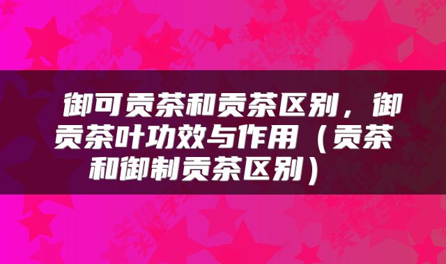 御可贡茶和贡茶区别,御贡茶叶功效与作用(贡茶和御制贡茶区别)